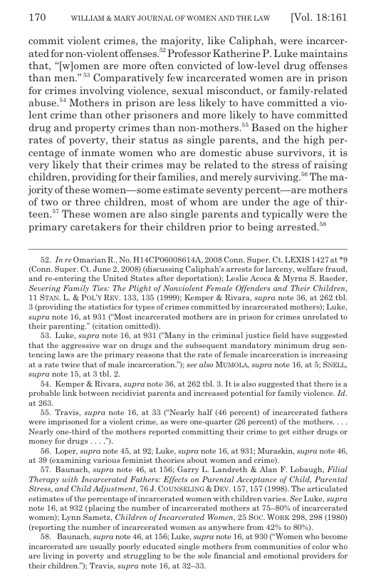 170 WILLLAM & MARY JOURNAL OF WOMEN ANDTHELAW  [Vol. 18:161  commit violent crimes, the majority, like Caliphah, were incarcer- ated for non-violent offenses. Professor Katherine P. Luke maintains that, “[w]omen are more often convicted of low-level drug offenses than men.”* Comparatively few incarcerated women are in prison for crimes involving violence, sexual misconduct, or family-related abuse.** Mothers in prison are less likely to have committed a vio- lent erime than other prisoners and more likely to have committed drug and property crimes than non-mothers.** Based on the higher rates of poverty, their status as single parents, and the high per- centage of inmate women who are domestic abuse survivors, it is very likely that their crimes may be related to the stress of raising children, providing for their families, and merely surviving* The ma- jority of these women—some estimate seventy percent—are mothers of two or three children, most of whom are under the age of thir- teen.”” These women are also single parents and typically were the primary caretakers for their children prior to being arrested.*  52. Inre Omarian R., No. H14CPOG00SG 144, 2008 Conn. Super. Ct. LEXIS 1427t %9 (Conn. Super. Ct. June 2, 2008) (discussing Caliphalvs arrests for larceny, welfaro fraud, and re-entering the United States after deportation); Leslie Acoca & Myrna S, Raeder, Severing Family Ties: The Plight of Nonviolent Female Offenders and Their Children, 11 STAN. L. & POL’Y REV. 183, 185 (1999); Komper & Rivara, supra noto 36, at 262 bl 3 (providing the statistis for types of crims committed by incarcerated mothers): Luke, supra note 16, at 931 (Most incarcerated mothers are in prison for crimes unelated to their parenting.” (citation omitted)).  50. Luke, supra note 16, at 931 (‘Many in the criminal justice field have suggested that the aggressive war on drugs and the subsequent mandatory minimum drug sen tencing laws are the primary reasons that the rate of female incarceration i increasing at a rate twice that of mal incarcoration.”); see also MUNOLA,supra note 16, at 5; SNELL supra note 15, at 3 thl. 2.  54. Kempor & Rivara, supra note 36, at 262 th1. 3. Itis also suggested that thero s a probable link betweon recidivist parents and increased potential for family violence. Id at 263,  55. Travis, supra noto 16, at 83 (Nearly half (46 percont) of incarcorated fathers were imprisoned for u violont erime, 1s wero one-quarter (26 percent) of the mothers. Nearly one-third of the mothers reported committing their crime to got cither drugs or money for drugs ...).  56. Loper,supra note 45, at 92 Luke, supra note 16, at 931; Muraskin, supra note 46, at 39 (examining various fominist theorics about women and crime).  57. Baunach, supra note 46, at 156; Garry L. Landreth & Alan F. Lobaugh, Filial Therapy with Incarcerated Fathers: Effects on Parental Acceptance of Child, Parental Stress, and Child Adjustment, 76.J. COUNSELING & DEY. 157, 157 (1998). The articulated. estimates of the percentage of incarcerated women with childven varics. See Luke, supra note 16, at 932 (placing the number of incarcorated mothers at 75-80% of incarcerated women):; Lynn Samets, Children of Incarcerated Women, 25 Soc. WORK 298, 298 (1980) (reporting the number of incarcerated women as anywhere from 42% o 80%).  58, Baunach, supra note 46, at 156; Luke, supra note 16, at 930 (’ Women who bocomo incarcerated are usually poorly educated single mothers from communitios of color who are living in poverty and strugeling to be the sole financial and emotional providers for their childron.):; Travis, supra note 16, at 32-33  